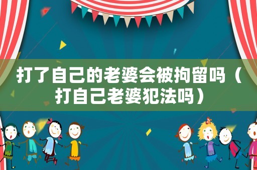 打了自己的老婆會(huì)被拘留嗎（打自己老婆犯法嗎）