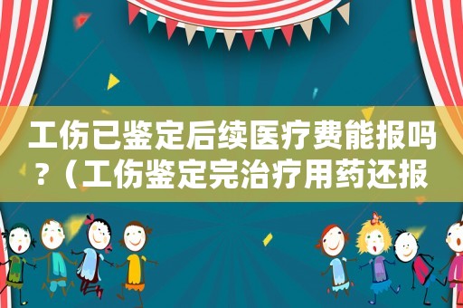 工傷已鑒定后續(xù)醫(yī)療費(fèi)能報(bào)嗎?（工傷鑒定完治療用藥還報(bào)銷嗎）