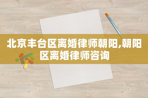 北京豐臺(tái)區(qū)離婚律師朝陽,朝陽區(qū)離婚律師咨詢