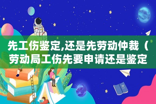 先工傷鑒定,還是先勞動仲裁（勞動局工傷先要申請還是鑒定）