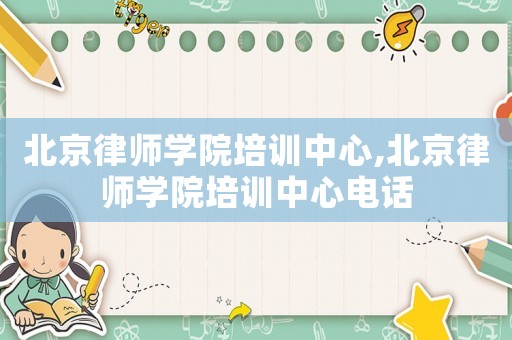 北京律師學(xué)院培訓(xùn)中心,北京律師學(xué)院培訓(xùn)中心電話