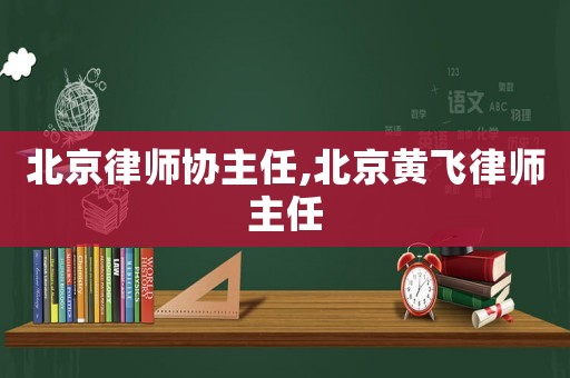 北京律師協(xié)主任,北京黃飛律師主任