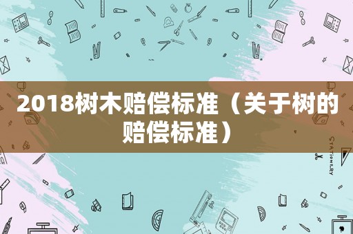 2018樹木賠償標準（關于樹的賠償標準）
