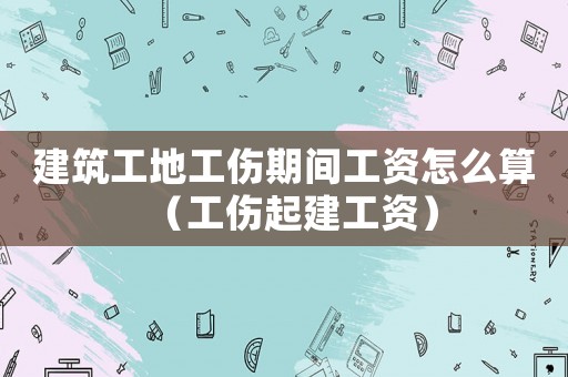 建筑工地工傷期間工資怎么算（工傷起建工資）