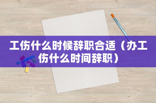 工傷什么時(shí)候辭職合適（辦工傷什么時(shí)間辭職）