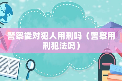 警察能對犯人用刑嗎（警察用刑犯法嗎）