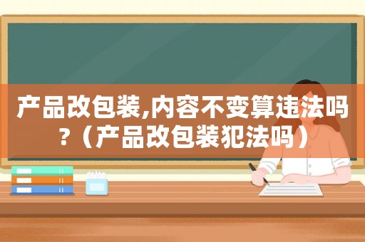 產(chǎn)品改包裝,內(nèi)容不變算違法嗎?（產(chǎn)品改包裝犯法嗎）