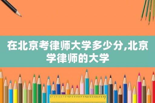 在北京考律師大學(xué)多少分,北京學(xué)律師的大學(xué)