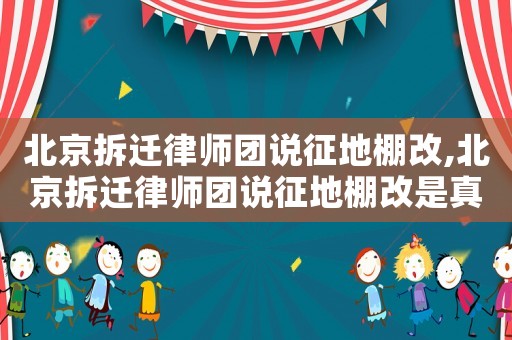 北京拆遷律師團(tuán)說(shuō)征地棚改,北京拆遷律師團(tuán)說(shuō)征地棚改是真的嗎