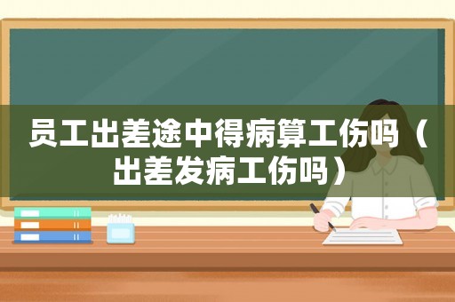 員工出差途中得病算工傷嗎（出差發(fā)病工傷嗎）
