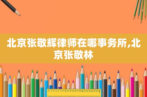 北京張敬輝律師在哪事務(wù)所,北京張敬林