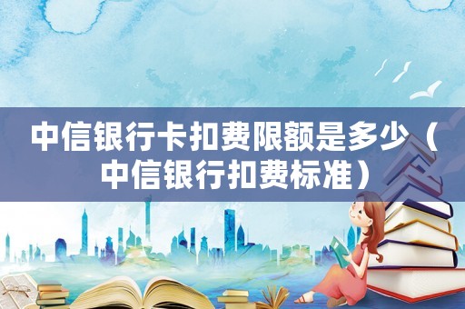 中信銀行卡扣費(fèi)限額是多少（中信銀行扣費(fèi)標(biāo)準(zhǔn)）