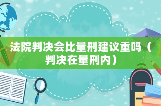 法院判決會(huì)比量刑建議重嗎（判決在量刑內(nèi)）