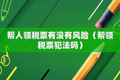 幫人領(lǐng)稅票有沒(méi)有風(fēng)險(xiǎn)（幫領(lǐng)稅票犯法嗎）