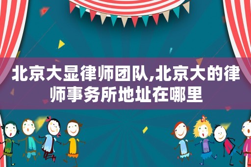 北京大顯律師團隊,北京大的律師事務(wù)所地址在哪里