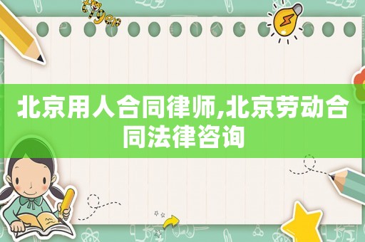 北京用人合同律師,北京勞動合同法律咨詢