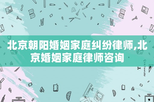 北京朝陽(yáng)婚姻家庭糾紛律師,北京婚姻家庭律師咨詢(xún)