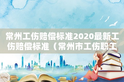 常州工傷賠償標(biāo)準(zhǔn)2020最新工傷賠償標(biāo)準(zhǔn)（常州市工傷職工工資標(biāo)準(zhǔn)）