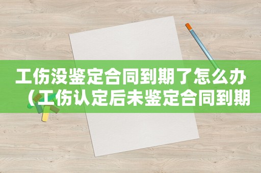 工傷沒鑒定合同到期了怎么辦（工傷認(rèn)定后未鑒定合同到期怎么辦）