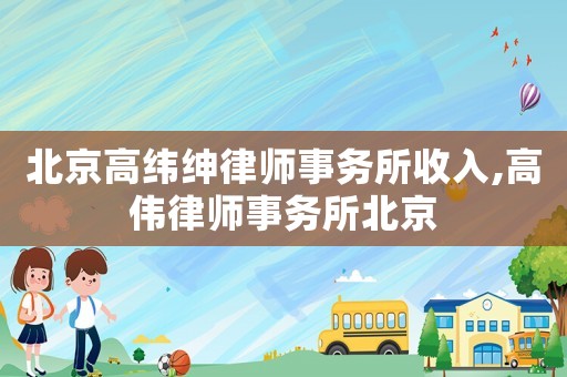 北京高緯紳律師事務(wù)所收入,高偉律師事務(wù)所北京