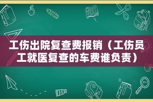 工傷出院復(fù)查費(fèi)報(bào)銷（工傷員工就醫(yī)復(fù)查的車費(fèi)誰負(fù)責(zé)）