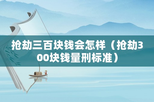 搶劫三百塊錢會(huì)怎樣（搶劫300塊錢量刑標(biāo)準(zhǔn)）