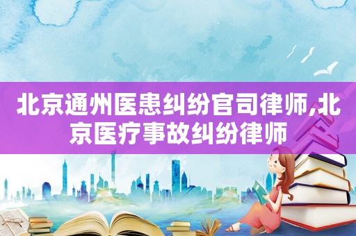北京通州醫(yī)患糾紛官司律師,北京醫(yī)療事故糾紛律師