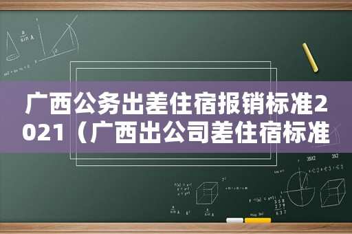 廣西公務(wù)出差住宿報(bào)銷標(biāo)準(zhǔn)2021（廣西出公司差住宿標(biāo)準(zhǔn)）