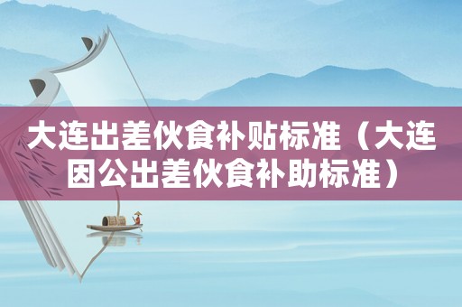 大連出差伙食補(bǔ)貼標(biāo)準(zhǔn)（大連因公出差伙食補(bǔ)助標(biāo)準(zhǔn)）