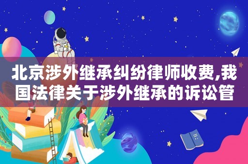 北京涉外繼承糾紛律師收費,我國法律關于涉外繼承的訴訟管轄規(guī)則及法律適用規(guī)則
