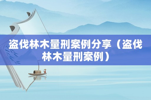 盜伐林木量刑案例分享（盜伐林木量刑案例）