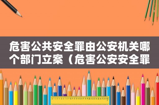 危害公共安全罪由公安機關(guān)哪個部門立案（危害公安安全罪量刑標準）