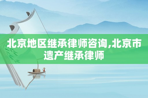 北京地區(qū)繼承律師咨詢,北京市遺產(chǎn)繼承律師