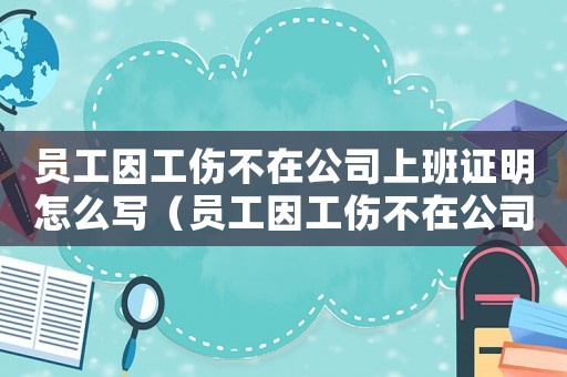 員工因工傷不在公司上班證明怎么寫（員工因工傷不在公司上班證明）