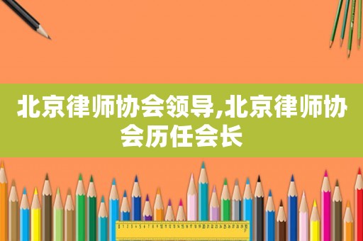 北京律師協(xié)會(huì)領(lǐng)導(dǎo),北京律師協(xié)會(huì)歷任會(huì)長