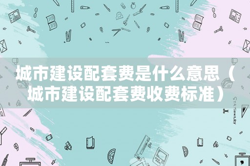 城市建設(shè)配套費是什么意思（城市建設(shè)配套費收費標準）