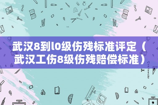 武漢8到l0級(jí)傷殘標(biāo)準(zhǔn)評(píng)定（武漢工傷8級(jí)傷殘賠償標(biāo)準(zhǔn)）