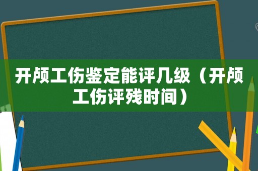 開顱工傷鑒定能評幾級（開顱工傷評殘時間）