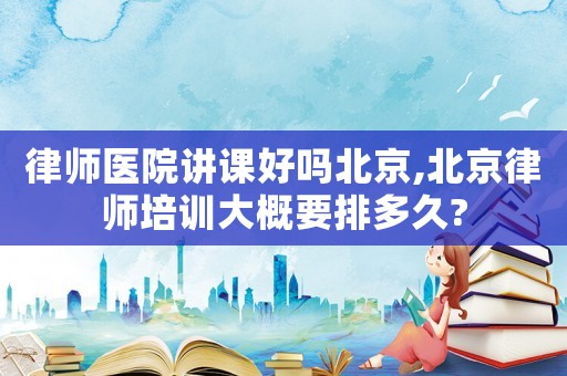 律師醫(yī)院講課好嗎北京,北京律師培訓(xùn)大概要排多久?
