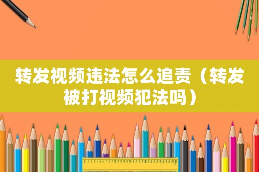 轉(zhuǎn)發(fā)視頻違法怎么追責(zé)（轉(zhuǎn)發(fā)被打視頻犯法嗎）