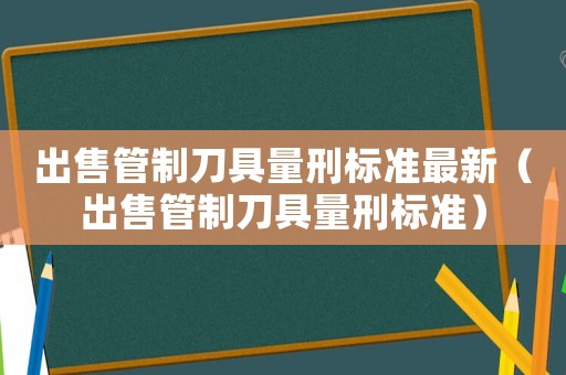 出售管制刀具量刑標(biāo)準(zhǔn)最新（出售管制刀具量刑標(biāo)準(zhǔn)）
