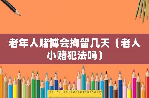 老年人賭博會(huì)拘留幾天（老人小賭犯法嗎）