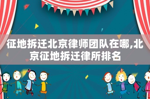 征地拆遷北京律師團(tuán)隊(duì)在哪,北京征地拆遷律所排名