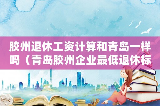膠州退休工資計算和青島一樣嗎（青島膠州企業(yè)最低退休標準）