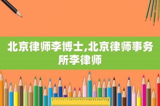 北京律師李博士,北京律師事務所李律師