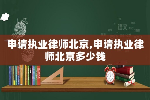 申請執(zhí)業(yè)律師北京,申請執(zhí)業(yè)律師北京多少錢