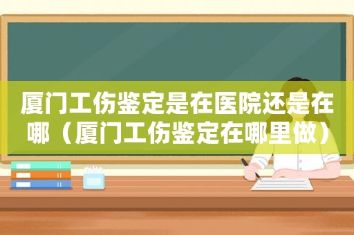 廈門工傷鑒定是在醫(yī)院還是在哪（廈門工傷鑒定在哪里做）