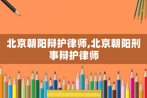 北京朝陽辯護律師,北京朝陽刑事辯護律師