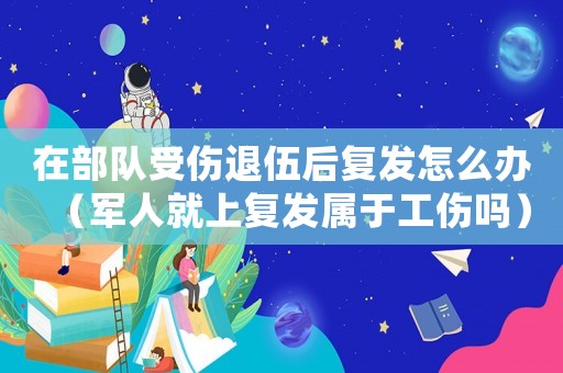 在部隊(duì)受傷退伍后復(fù)發(fā)怎么辦（軍人就上復(fù)發(fā)屬于工傷嗎）