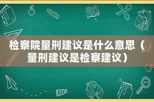 檢察院量刑建議是什么意思（量刑建議是檢察建議）